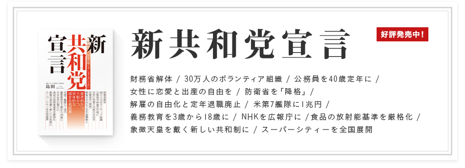 「新共和党宣言 国債が紙くずにならないために」好評発売中！ 財務省解体 / 30万人のボランティア組織 / 公務員を40歳定年に / 女性に恋愛と出産の自由を / 防衛省を「降格」/ 解雇の自由化と定年退職廃止 / 米第7艦隊に1兆円 / 義務教育を3歳から18歳に / NHKを広報庁に /食品の放射能基準を厳格化 / 象徴天皇を戴く新しい共和制に / スーパーシティーを全国展開